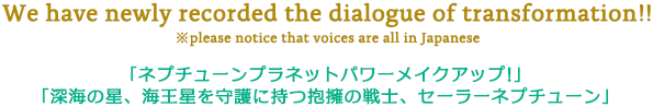 We have newly recorded the dialogue of transformation!! ※please notice that voices are all in Japanese 「ネプチューンプラネットパワーメイクアップ！」「深海の星、海王星を守護に持つ抱擁の戦士、セーラーネプチューン」