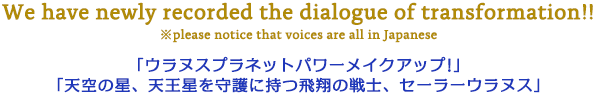 We have newly recorded the dialogue of transformation!! ※please notice that voices are all in Japanese 「ウラヌスネットパワーメイクアップ！」「天空の星、天王星を守護に持つ飛翔の戦士、セーラーウラヌス」