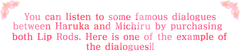 You can listen to some famous dialogues between Haruka and Michiru by purchasing between Haruka and Michiru by purchasing the dialogues!!