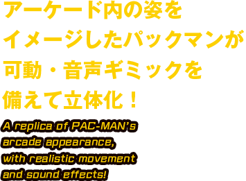 アーケード内の姿をイメージしたパックマンが可動・音声ギミックを備えて立体化！ A replica of PAC-MAN's arcade appearance,with realistic movement and sound effects!